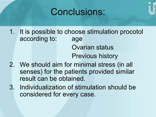 Conclusions: 
1. It is possible to choose stimulation procotol 
according to: age 
Ovarian status 
Previous history 
2. We should aim for minimal stress (in all 
senses) for the patients provided similar 
result can be obtained. 
3. Individualization of stimulation should be 
considered for every case. 
 