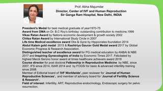 President’s Medal for best medical graduate of year1970-75
Award from DMA on Dr. B.C Roy’s birthday: outstanding contribution to medicine,1999
Vikas Ratan Award by Nations economic development & growth society 2002
Chitsa Ratan Award by International Study Circle in 2007
Life time Medical excellence award Obs & Gyne by Hippocrates foundation 2014
Abdul Kalam gold medal 2015 & Rashtriya Gaurav Gold Medal award 2017 by Global
Economic Progress & Research Association.
Distinguished teacher of excellence award for PG medical education by ANBAI & NBE
2017 and Inspiring Gynecologists of India by Economic Times 2017. Felicitated by
highest Merck Serono honor award at times healthcare achievers award 2018
Course director for post doctoral Fellowship in Reproductive Medicine by NBE, since
2007, IFS since 2014, ISAR 2014 and by FOGSI for basic & advanced infertility training
since 2008.
Member of Editorial board of ‘IVF Worldwide’, peer reviewer for ‘Journal of Human
Reproductive Sciences’, and member of advisory board for ‘Journal of Fertility Science
& Research’.
Field of interest: Infertility, ART, Reproductive endocrinology, Endoscopic surgery for pelvic
resurrection.
Prof. Abha Majumdar
Director, Center of IVF and Human Reproduction
Sir Ganga Ram Hospital, New Delhi, INDIA
 