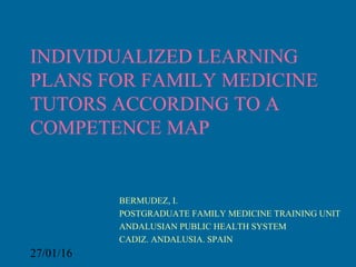 27/01/16
INDIVIDUALIZED LEARNING
PLANS FOR FAMILY MEDICINE
TUTORS ACCORDING TO A
COMPETENCE MAP
BERMUDEZ, I.
POSTGRADUATE FAMILY MEDICINE TRAINING UNIT
ANDALUSIAN PUBLIC HEALTH SYSTEM
CADIZ. ANDALUSIA. SPAIN
 