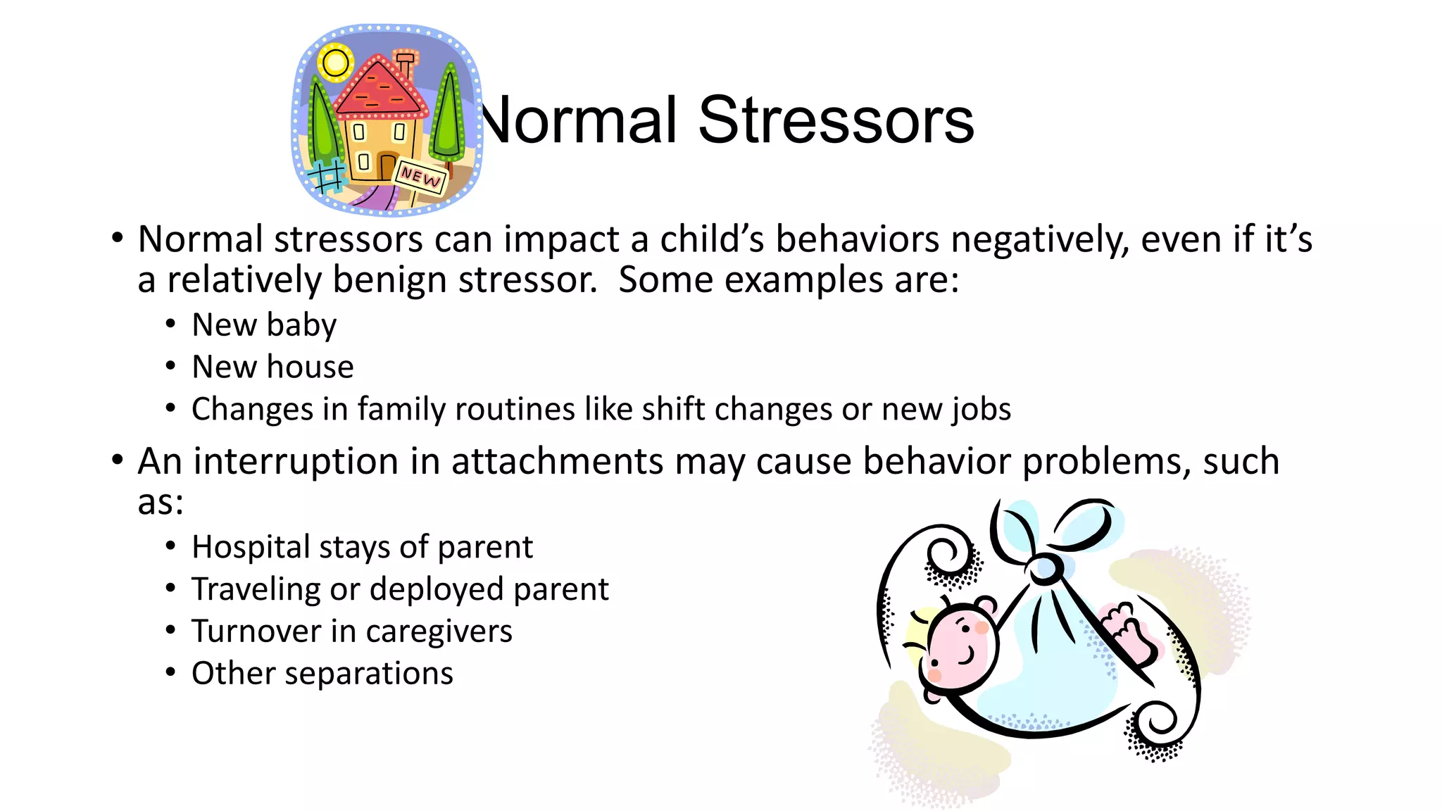 Normal Stressors
• Normal stressors can impact a child’s behaviors negatively, even if it’s
a relatively benign stressor. Some examples are:
• New baby
• New house
• Changes in family routines like shift changes or new jobs

• An interruption in attachments may cause behavior problems, such
as:
•
•
•
•

Hospital stays of parent
Traveling or deployed parent
Turnover in caregivers
Other separations

 