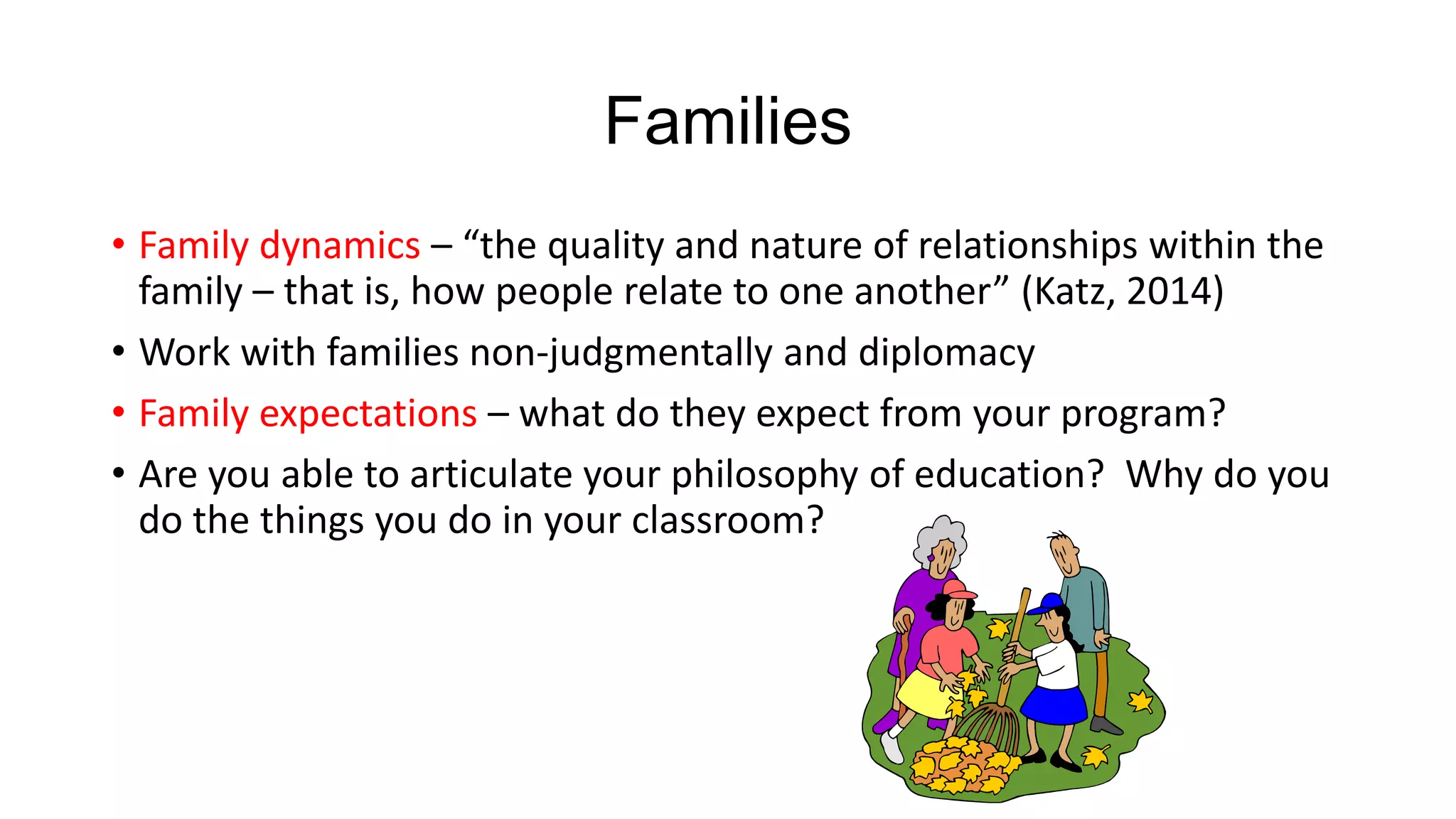 Families
• Family dynamics – “the quality and nature of relationships within the
family – that is, how people relate to one another” (Katz, 2014)
• Work with families non-judgmentally and diplomacy
• Family expectations – what do they expect from your program?
• Are you able to articulate your philosophy of education? Why do you
do the things you do in your classroom?

 