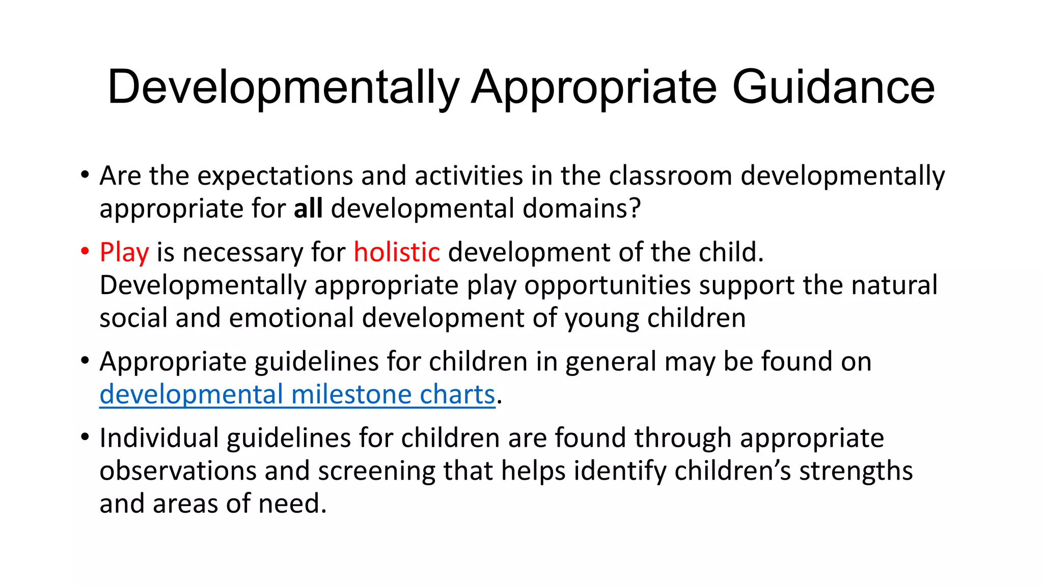 Developmentally Appropriate Guidance
• Are the expectations and activities in the classroom developmentally
appropriate for all developmental domains?
• Play is necessary for holistic development of the child.
Developmentally appropriate play opportunities support the natural
social and emotional development of young children
• Appropriate guidelines for children in general may be found on
developmental milestone charts.
• Individual guidelines for children are found through appropriate
observations and screening that helps identify children’s strengths
and areas of need.

 
