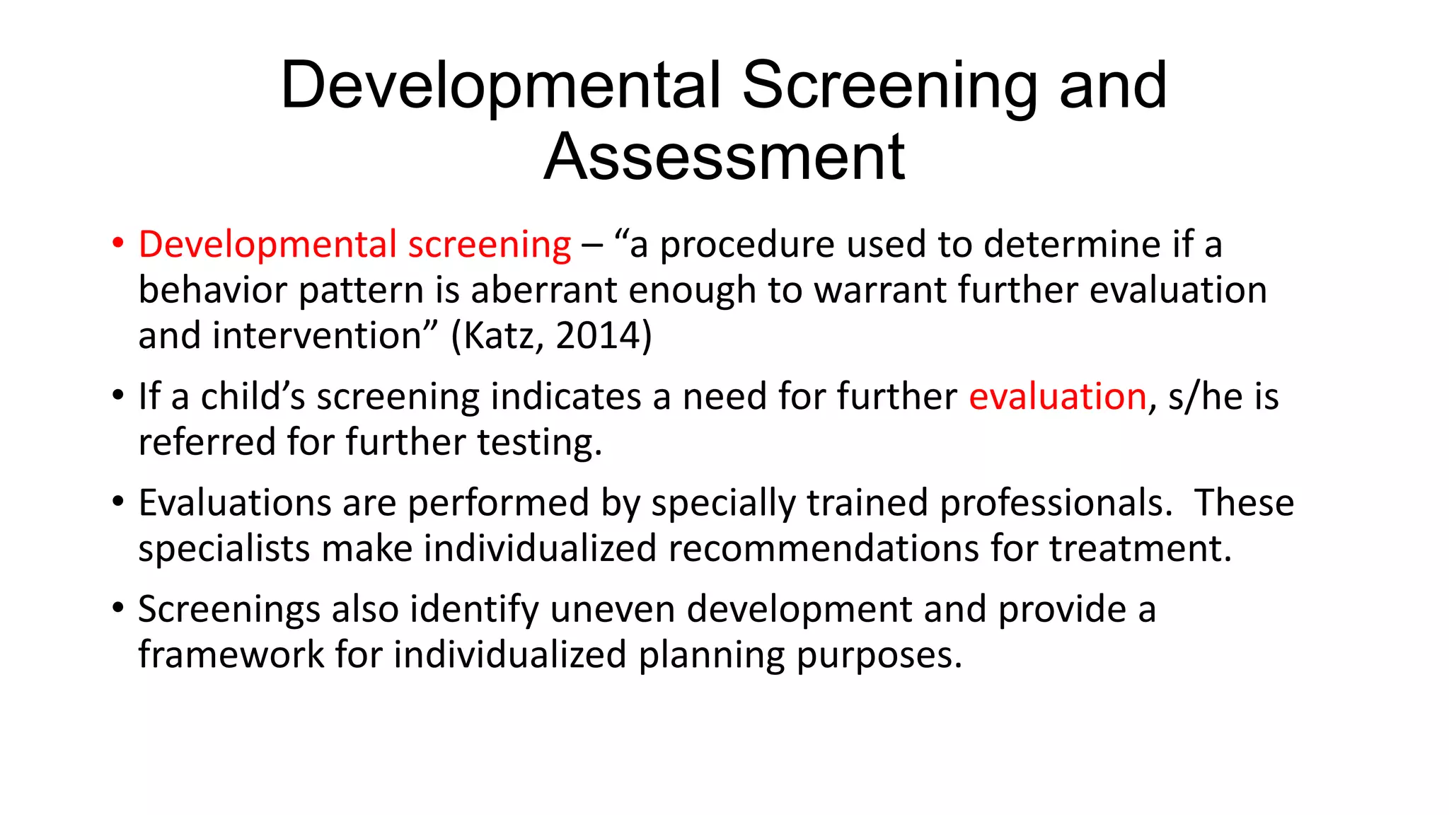 Developmental Screening and
Assessment
• Developmental screening – “a procedure used to determine if a
behavior pattern is aberrant enough to warrant further evaluation
and intervention” (Katz, 2014)
• If a child’s screening indicates a need for further evaluation, s/he is
referred for further testing.
• Evaluations are performed by specially trained professionals. These
specialists make individualized recommendations for treatment.
• Screenings also identify uneven development and provide a
framework for individualized planning purposes.

 
