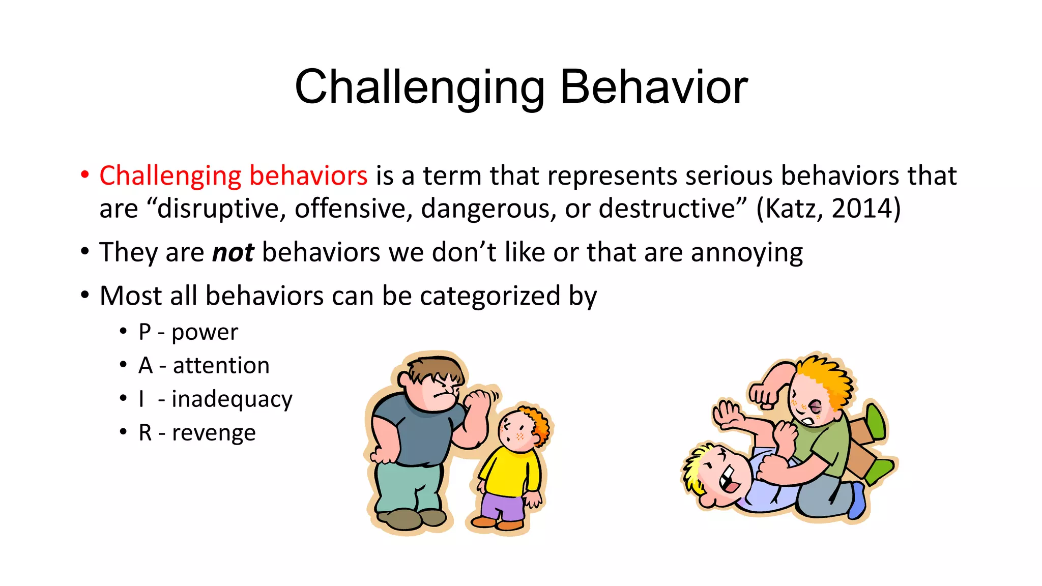 Challenging Behavior
• Challenging behaviors is a term that represents serious behaviors that
are “disruptive, offensive, dangerous, or destructive” (Katz, 2014)
• They are not behaviors we don’t like or that are annoying
• Most all behaviors can be categorized by
•
•
•
•

P - power
A - attention
I - inadequacy
R - revenge

 