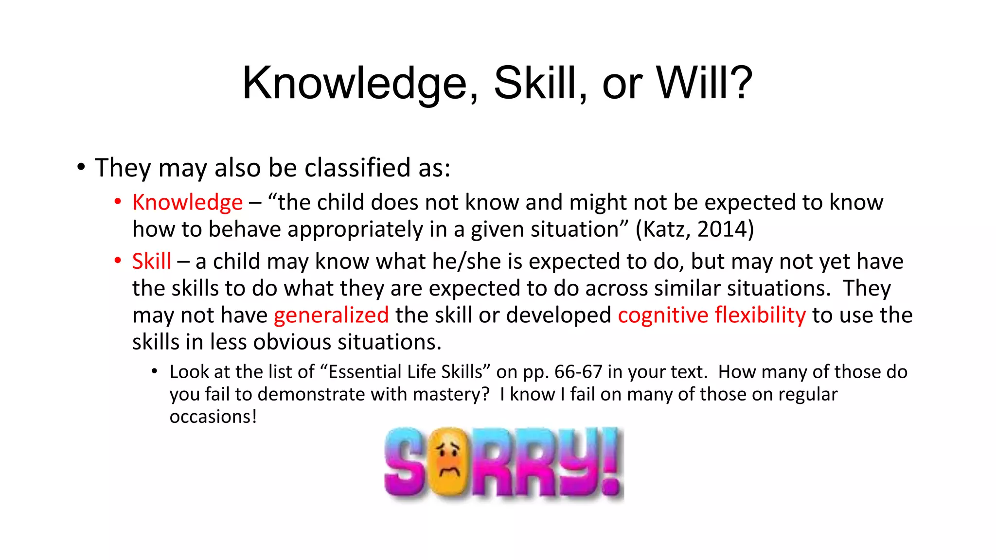Knowledge, Skill, or Will?
• They may also be classified as:
• Knowledge – “the child does not know and might not be expected to know
how to behave appropriately in a given situation” (Katz, 2014)
• Skill – a child may know what he/she is expected to do, but may not yet have
the skills to do what they are expected to do across similar situations. They
may not have generalized the skill or developed cognitive flexibility to use the
skills in less obvious situations.
• Look at the list of “Essential Life Skills” on pp. 66-67 in your text. How many of those do
you fail to demonstrate with mastery? I know I fail on many of those on regular
occasions!

 