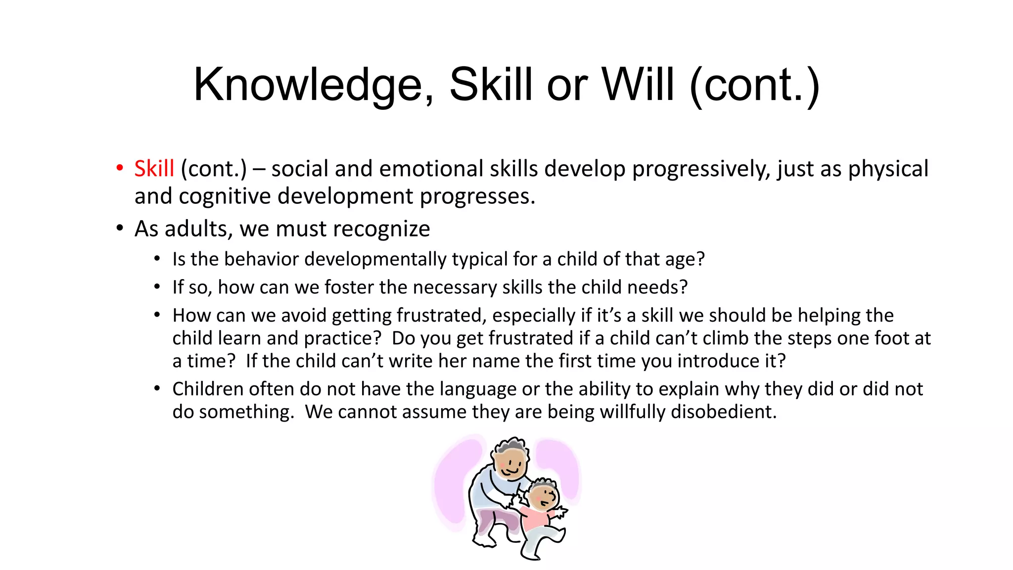 Knowledge, Skill or Will (cont.)
• Skill (cont.) – social and emotional skills develop progressively, just as physical
and cognitive development progresses.
• As adults, we must recognize
• Is the behavior developmentally typical for a child of that age?
• If so, how can we foster the necessary skills the child needs?
• How can we avoid getting frustrated, especially if it’s a skill we should be helping the
child learn and practice? Do you get frustrated if a child can’t climb the steps one foot at
a time? If the child can’t write her name the first time you introduce it?
• Children often do not have the language or the ability to explain why they did or did not
do something. We cannot assume they are being willfully disobedient.

 