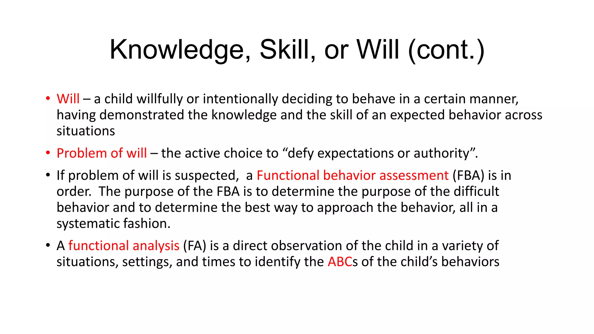 Knowledge, Skill, or Will (cont.)
• Will – a child willfully or intentionally deciding to behave in a certain manner,
having demonstrated the knowledge and the skill of an expected behavior across
situations

• Problem of will – the active choice to “defy expectations or authority”.
• If problem of will is suspected, a Functional behavior assessment (FBA) is in
order. The purpose of the FBA is to determine the purpose of the difficult
behavior and to determine the best way to approach the behavior, all in a
systematic fashion.
• A functional analysis (FA) is a direct observation of the child in a variety of
situations, settings, and times to identify the ABCs of the child’s behaviors

 
