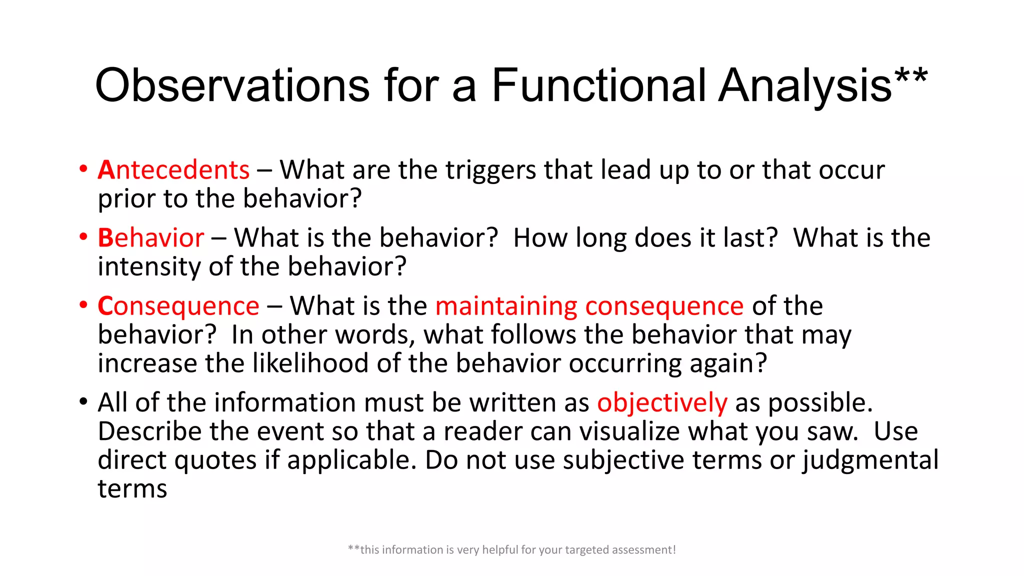 Observations for a Functional Analysis**
• Antecedents – What are the triggers that lead up to or that occur
prior to the behavior?
• Behavior – What is the behavior? How long does it last? What is the
intensity of the behavior?
• Consequence – What is the maintaining consequence of the
behavior? In other words, what follows the behavior that may
increase the likelihood of the behavior occurring again?
• All of the information must be written as objectively as possible.
Describe the event so that a reader can visualize what you saw. Use
direct quotes if applicable. Do not use subjective terms or judgmental
terms
**this information is very helpful for your targeted assessment!

 