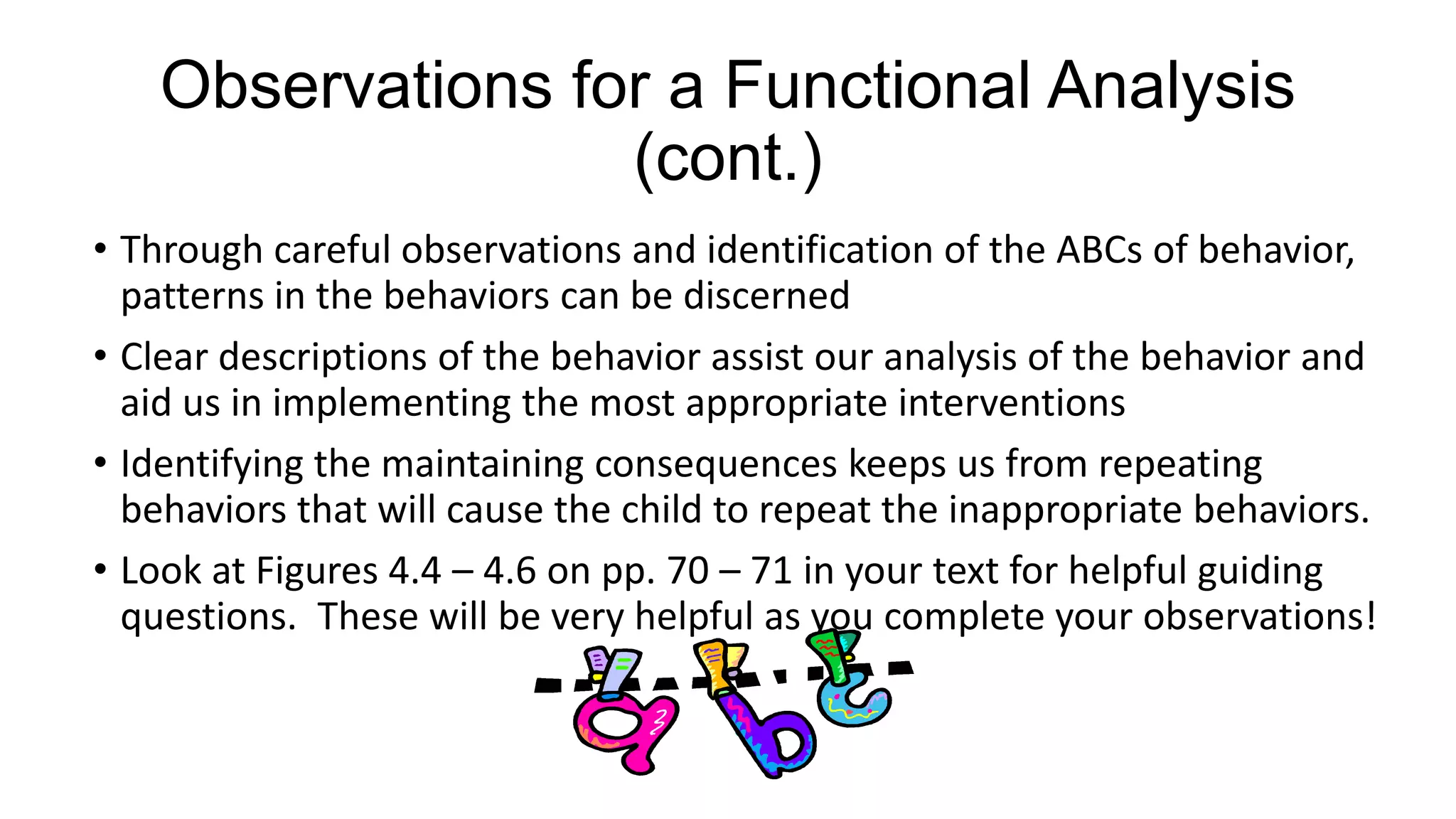 Observations for a Functional Analysis
(cont.)
• Through careful observations and identification of the ABCs of behavior,
patterns in the behaviors can be discerned
• Clear descriptions of the behavior assist our analysis of the behavior and
aid us in implementing the most appropriate interventions
• Identifying the maintaining consequences keeps us from repeating
behaviors that will cause the child to repeat the inappropriate behaviors.
• Look at Figures 4.4 – 4.6 on pp. 70 – 71 in your text for helpful guiding
questions. These will be very helpful as you complete your observations!

 