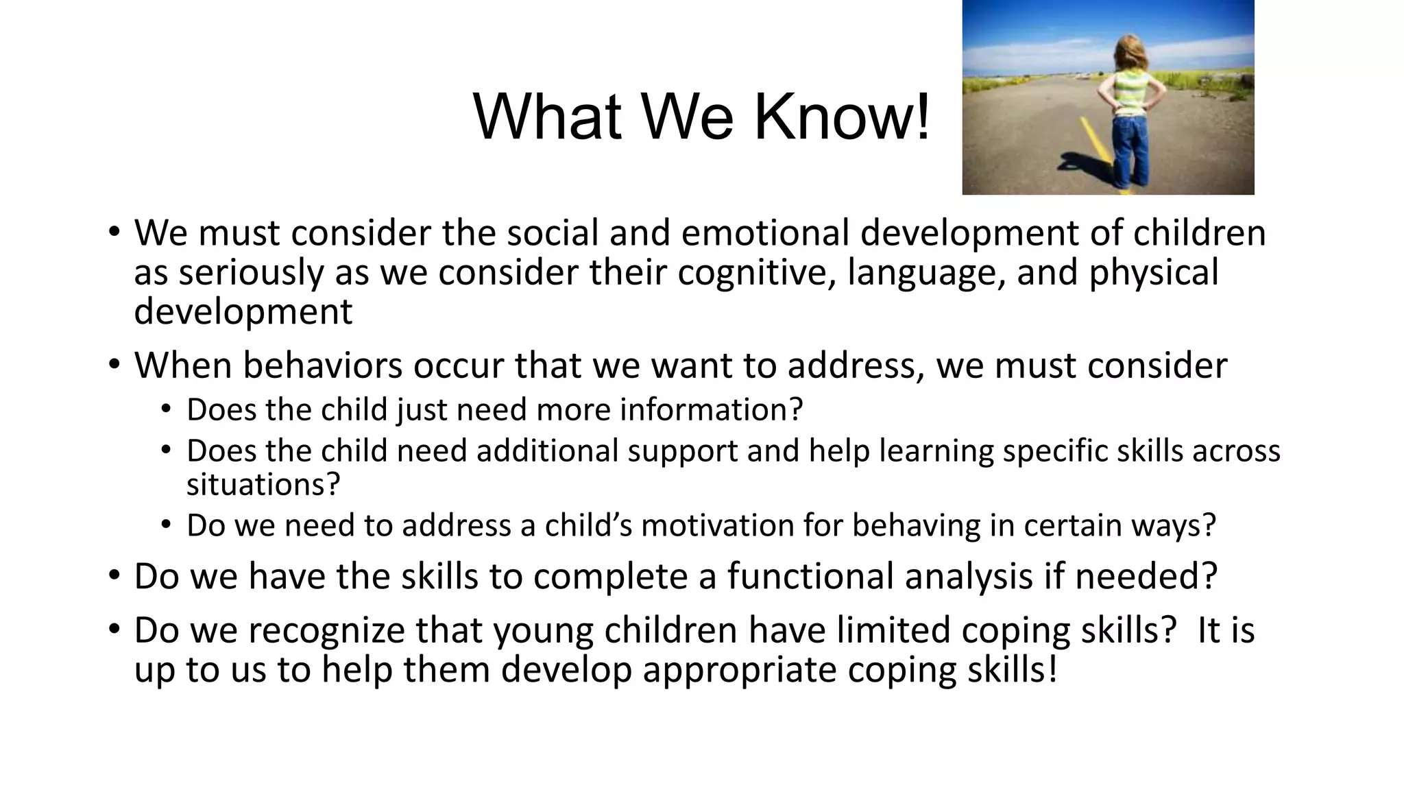 What We Know!
• We must consider the social and emotional development of children
as seriously as we consider their cognitive, language, and physical
development
• When behaviors occur that we want to address, we must consider
• Does the child just need more information?
• Does the child need additional support and help learning specific skills across
situations?
• Do we need to address a child’s motivation for behaving in certain ways?

• Do we have the skills to complete a functional analysis if needed?
• Do we recognize that young children have limited coping skills? It is
up to us to help them develop appropriate coping skills!

 
