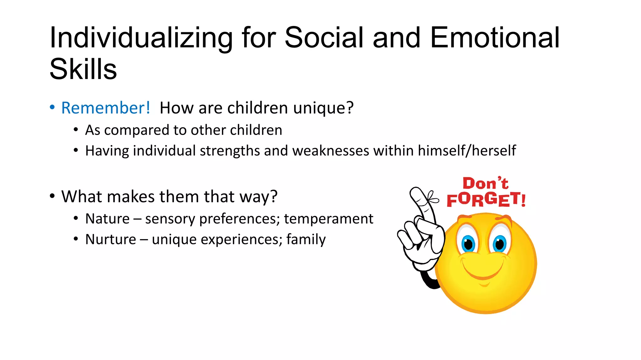 Individualizing for Social and Emotional
Skills
• Remember! How are children unique?
• As compared to other children
• Having individual strengths and weaknesses within himself/herself

• What makes them that way?
• Nature – sensory preferences; temperament
• Nurture – unique experiences; family

 
