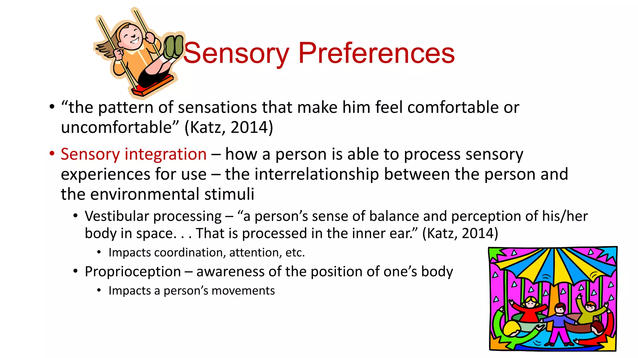 Sensory Preferences
• “the pattern of sensations that make him feel comfortable or
uncomfortable” (Katz, 2014)
• Sensory integration – how a person is able to process sensory
experiences for use – the interrelationship between the person and
the environmental stimuli
• Vestibular processing – “a person’s sense of balance and perception of his/her
body in space. . . That is processed in the inner ear.” (Katz, 2014)
• Impacts coordination, attention, etc.

• Proprioception – awareness of the position of one’s body
• Impacts a person’s movements

 