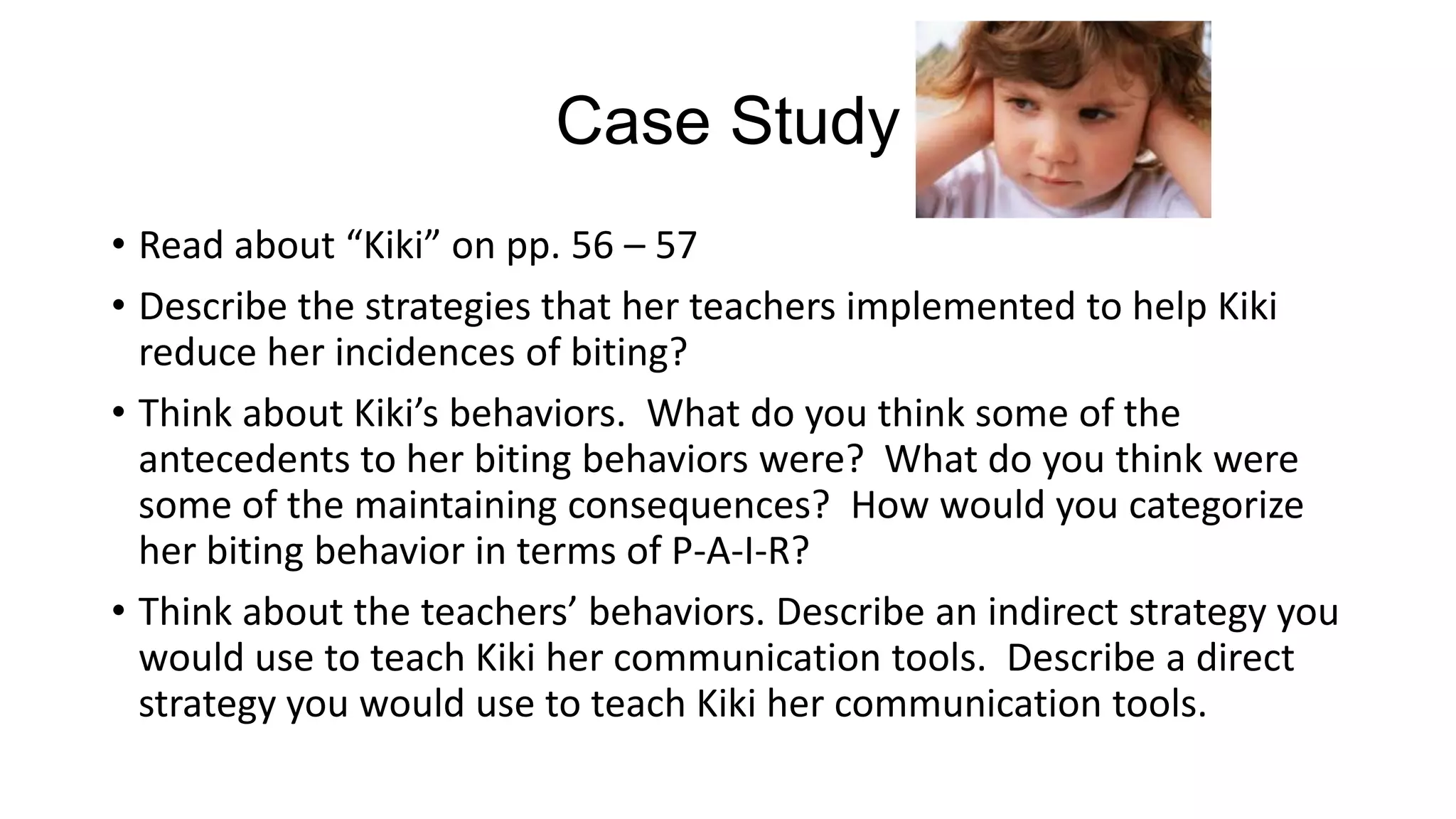 Case Study
• Read about “Kiki” on pp. 56 – 57
• Describe the strategies that her teachers implemented to help Kiki
reduce her incidences of biting?
• Think about Kiki’s behaviors. What do you think some of the
antecedents to her biting behaviors were? What do you think were
some of the maintaining consequences? How would you categorize
her biting behavior in terms of P-A-I-R?
• Think about the teachers’ behaviors. Describe an indirect strategy you
would use to teach Kiki her communication tools. Describe a direct
strategy you would use to teach Kiki her communication tools.

 