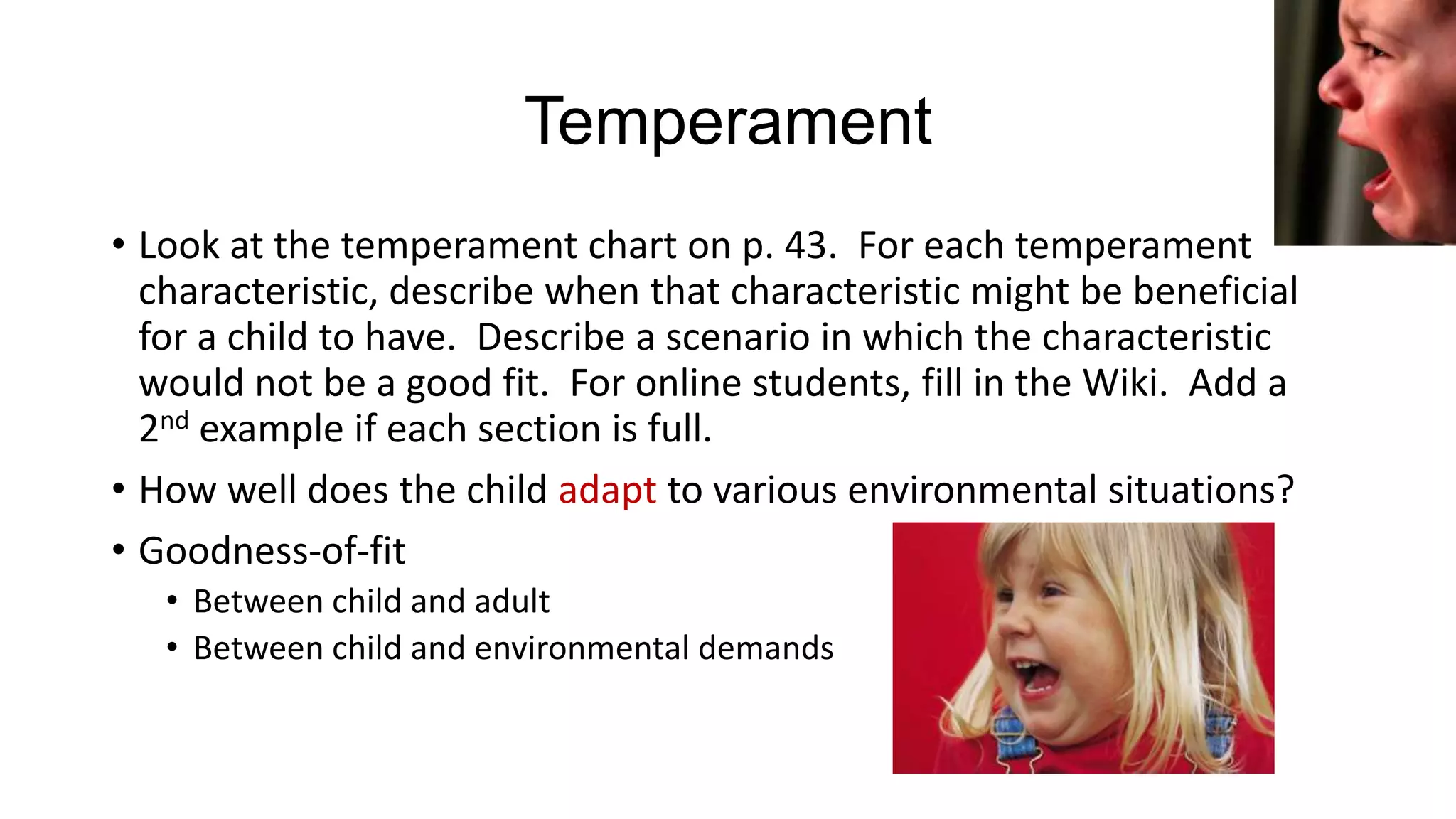 Temperament
• Look at the temperament chart on p. 43. For each temperament
characteristic, describe when that characteristic might be beneficial
for a child to have. Describe a scenario in which the characteristic
would not be a good fit. For online students, fill in the Wiki. Add a
2nd example if each section is full.
• How well does the child adapt to various environmental situations?
• Goodness-of-fit
• Between child and adult
• Between child and environmental demands

 