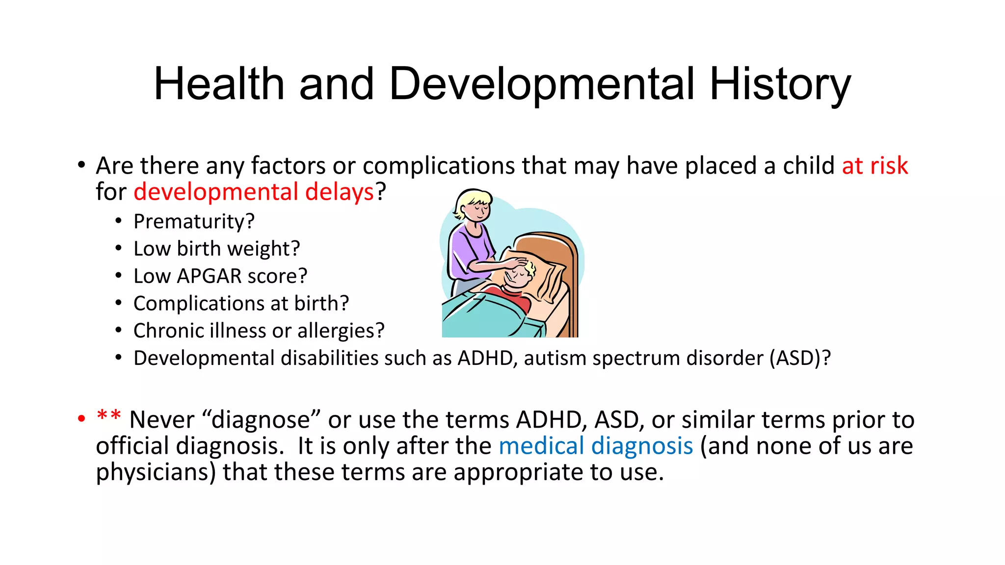 Health and Developmental History
• Are there any factors or complications that may have placed a child at risk
for developmental delays?
•
•
•
•
•
•

Prematurity?
Low birth weight?
Low APGAR score?
Complications at birth?
Chronic illness or allergies?
Developmental disabilities such as ADHD, autism spectrum disorder (ASD)?

• ** Never “diagnose” or use the terms ADHD, ASD, or similar terms prior to
official diagnosis. It is only after the medical diagnosis (and none of us are
physicians) that these terms are appropriate to use.

 