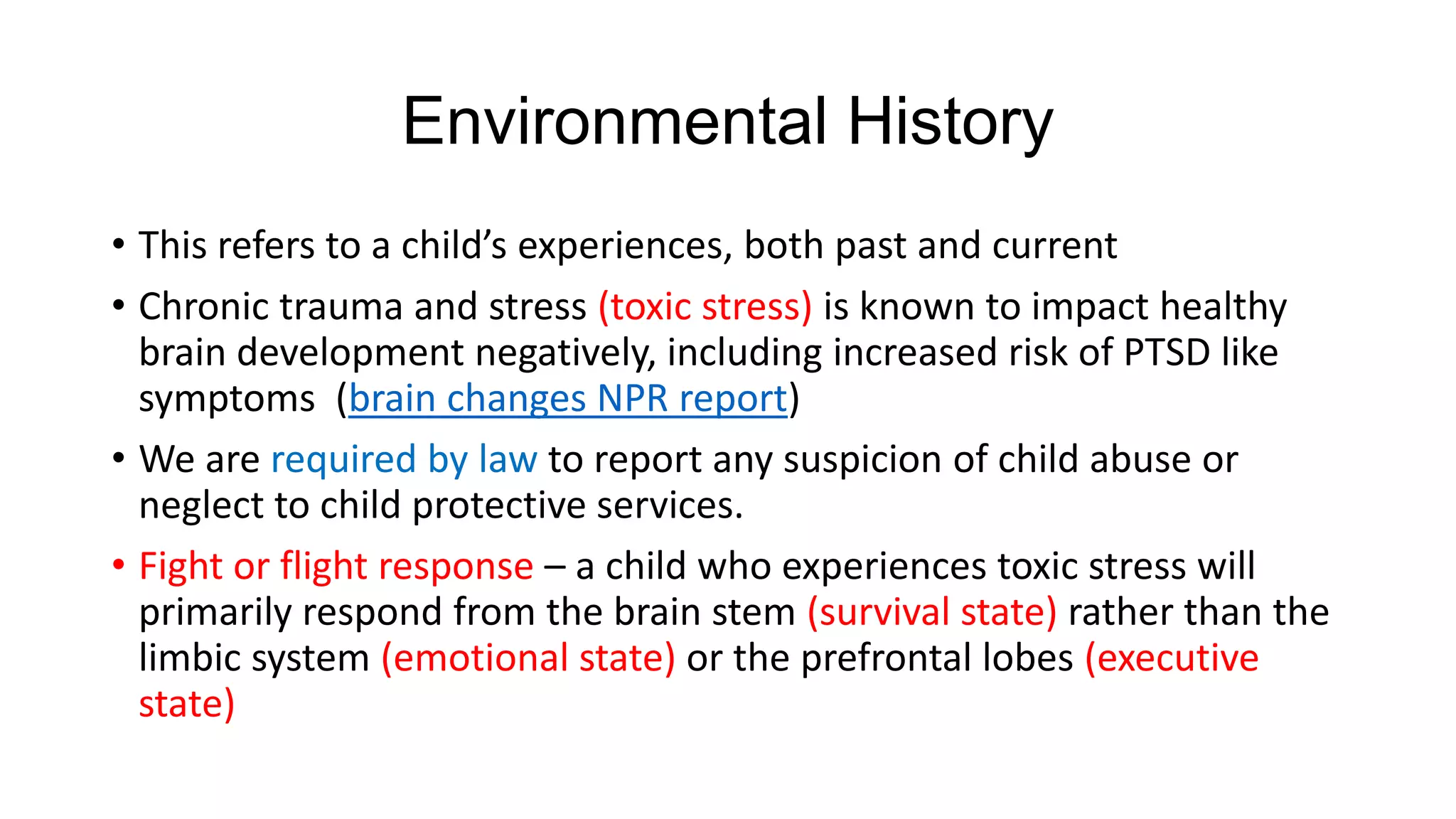 Environmental History
• This refers to a child’s experiences, both past and current
• Chronic trauma and stress (toxic stress) is known to impact healthy
brain development negatively, including increased risk of PTSD like
symptoms (brain changes NPR report)
• We are required by law to report any suspicion of child abuse or
neglect to child protective services.
• Fight or flight response – a child who experiences toxic stress will
primarily respond from the brain stem (survival state) rather than the
limbic system (emotional state) or the prefrontal lobes (executive
state)

 