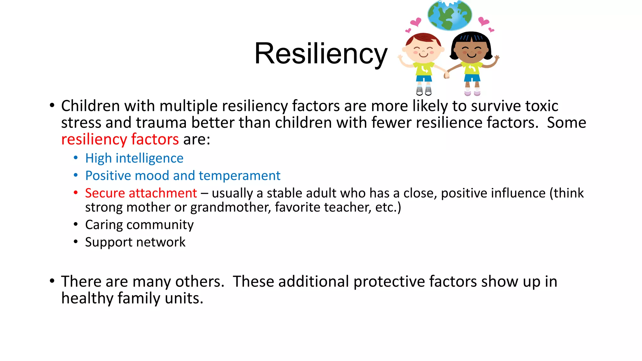 Resiliency
• Children with multiple resiliency factors are more likely to survive toxic
stress and trauma better than children with fewer resilience factors. Some
resiliency factors are:
• High intelligence
• Positive mood and temperament
• Secure attachment – usually a stable adult who has a close, positive influence (think
strong mother or grandmother, favorite teacher, etc.)
• Caring community
• Support network

• There are many others. These additional protective factors show up in
healthy family units.

 