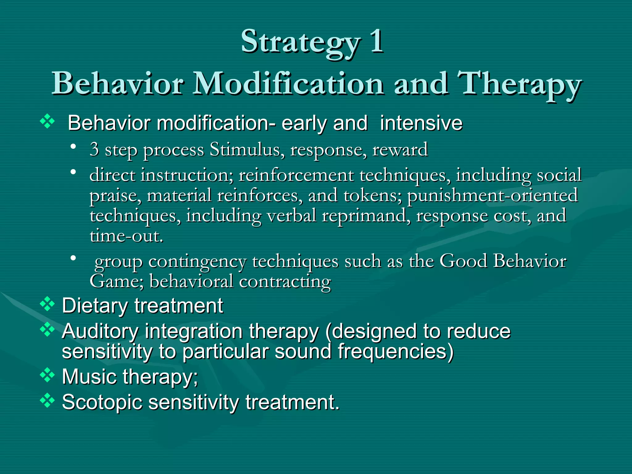 Strategy 1  Behavior Modification and Therapy Behavior modification- early and  intensive 3 step process Stimulus, response, reward direct instruction; reinforcement techniques, including social praise, material reinforces, and tokens; punishment-oriented techniques, including verbal reprimand, response cost, and time-out. group contingency techniques such as the Good Behavior Game; behavioral contracting Dietary treatment  Auditory integration therapy (designed to reduce sensitivity to particular sound frequencies) Music therapy;  Scotopic sensitivity treatment. 