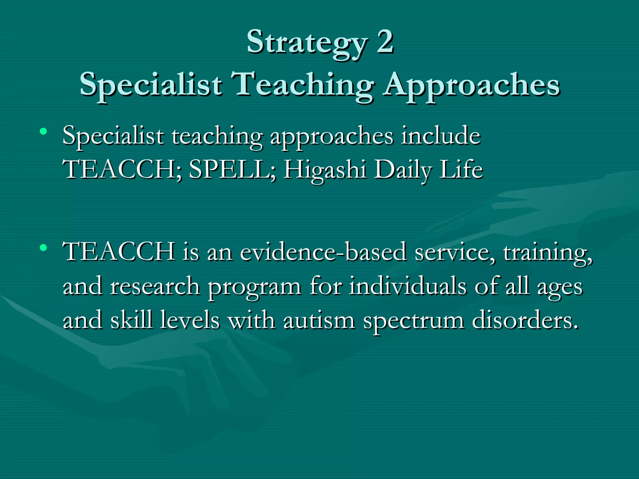 Strategy 2 Specialist Teaching Approaches Specialist teaching approaches include TEACCH; SPELL; Higashi Daily Life TEACCH is an evidence-based service, training, and research program for individuals of all ages and skill levels with autism spectrum disorders.  