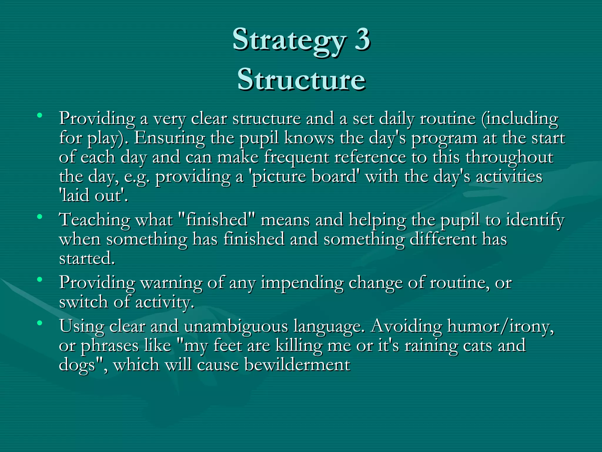 Strategy 3 Structure Providing a very clear structure and a set daily routine (including for play). Ensuring the pupil knows the day's program at the start of each day and can make frequent reference to this throughout the day, e.g. providing a 'picture board' with the day's activities 'laid out'.  Teaching what "finished" means and helping the pupil to identify when something has finished and something different has started.  Providing warning of any impending change of routine, or switch of activity.  Using clear and unambiguous language. Avoiding humor/irony, or phrases like "my feet are killing me or it's raining cats and dogs", which will cause bewilderment   