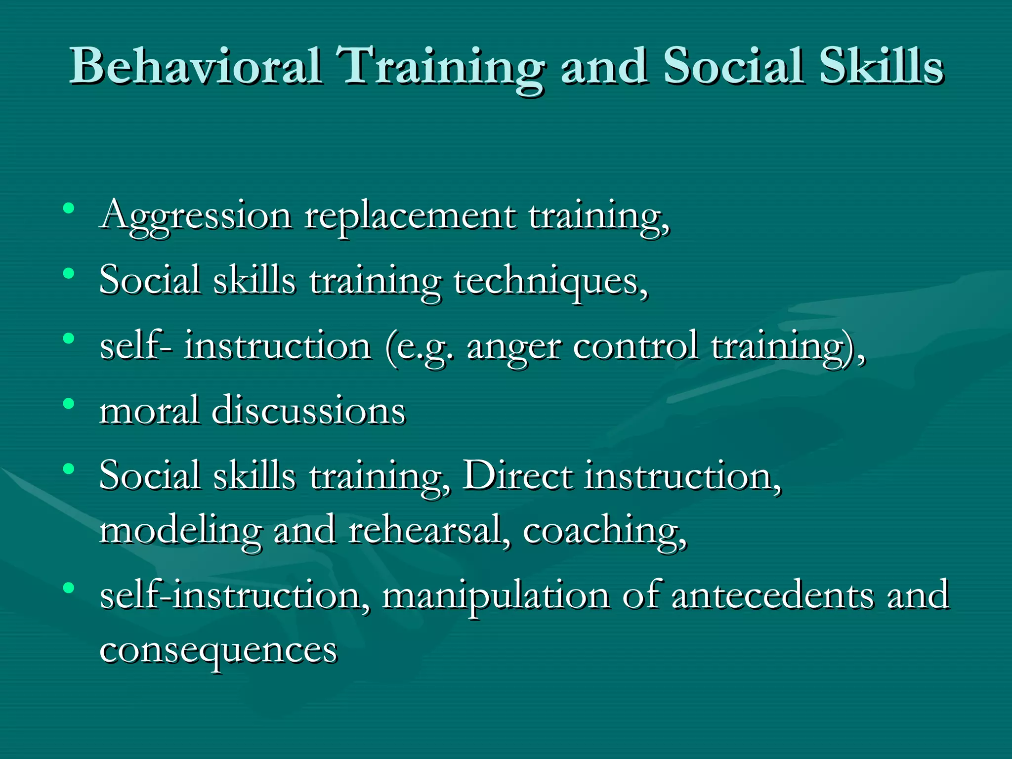 Behavioral Training and Social Skills Aggression replacement training,  Social skills training techniques,  self- instruction (e.g. anger control training), moral discussions Social skills training, Direct instruction, modeling and rehearsal, coaching,  self-instruction, manipulation of antecedents and consequences 