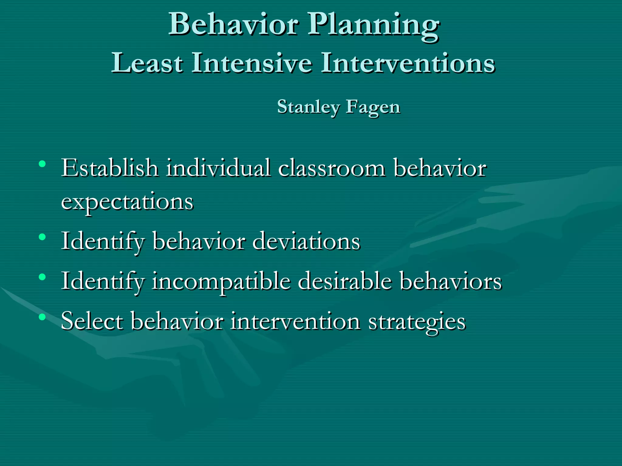 Behavior Planning Least Intensive Interventions   Stanley Fagen Establish individual classroom behavior expectations Identify behavior deviations Identify incompatible desirable behaviors Select behavior intervention strategies 