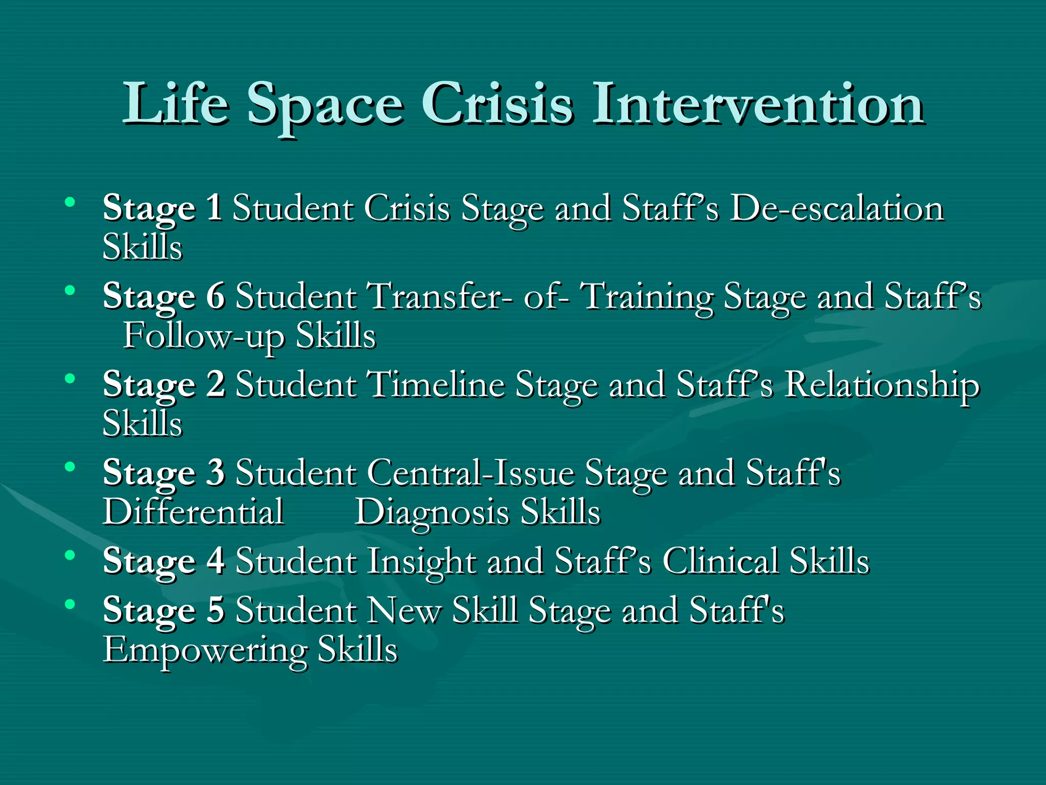 Life Space Crisis Intervention Stage 1  Student Crisis Stage and Staff’s De-escalation Skills Stage 6  Student Transfer- of- Training Stage and Staff’s  Follow-up Skills  Stage 2  Student Timeline Stage and Staff’s Relationship Skills Stage 3  Student Central-Issue Stage and Staff's Differential  Diagnosis Skills Stage 4  Student Insight and Staff’s Clinical Skills Stage 5  Student New Skill Stage and Staff's Empowering Skills 
