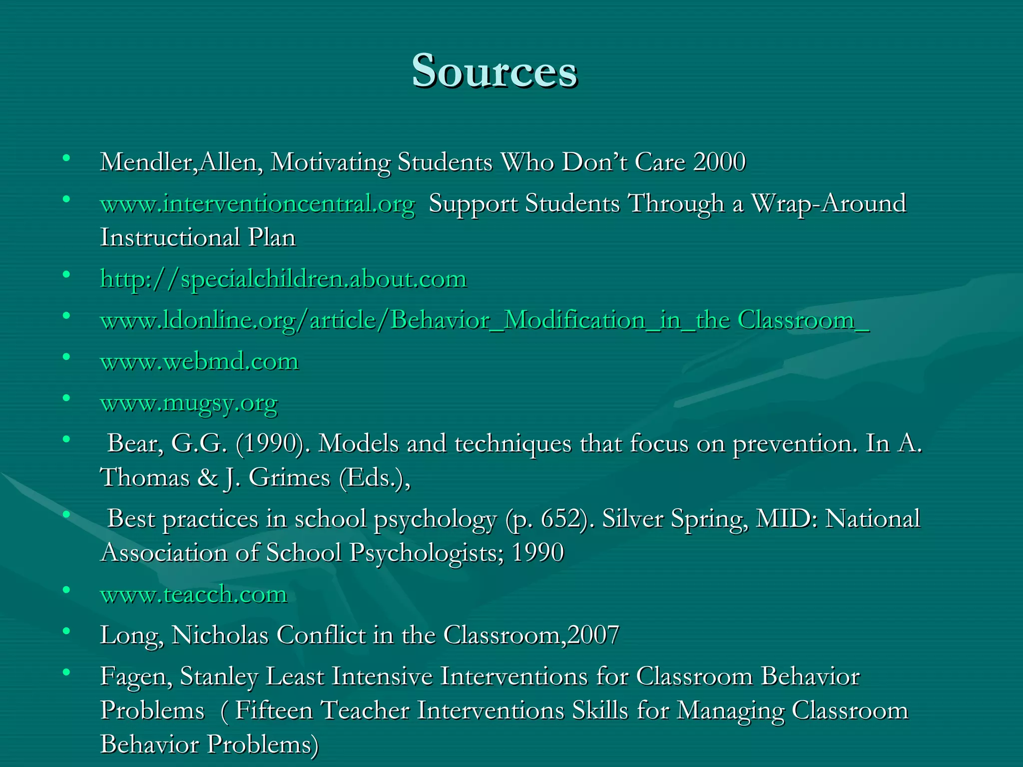 Sources Mendler,Allen, Motivating Students Who Don’t Care 2000 www.interventioncentral.org   Support Students Through a Wrap-Around Instructional Plan http://specialchildren.about.com www.ldonline.org/article/Behavior_Modification_in_the Classroom_ www.webmd.com www.mugsy.org Bear, G.G. (1990). Models and techniques that focus on prevention. In A. Thomas & J. Grimes (Eds.), Best practices in school psychology (p. 652). Silver Spring, MID: National Association of School Psychologists; 1990 www.teacch.com Long, Nicholas Conflict in the Classroom,2007 Fagen, Stanley Least Intensive Interventions for Classroom Behavior Problems  ( Fifteen Teacher Interventions Skills for Managing Classroom Behavior Problems) 