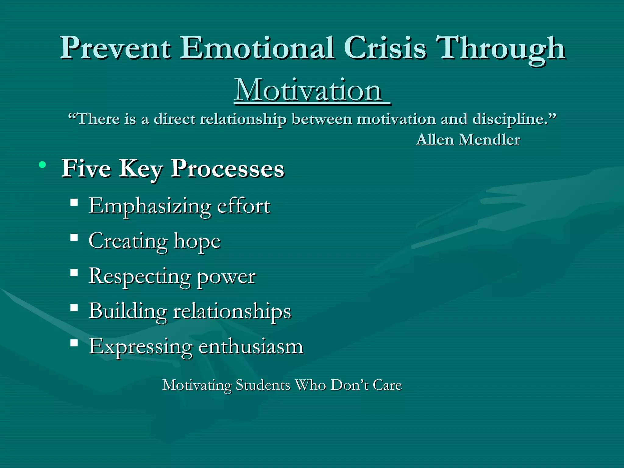 Prevent Emotional Crisis Through  Motivation  “There is a direct relationship between motivation and discipline.” Allen Mendler Five Key Processes Emphasizing effort Creating hope Respecting power Building relationships Expressing enthusiasm Motivating Students Who Don’t Care 