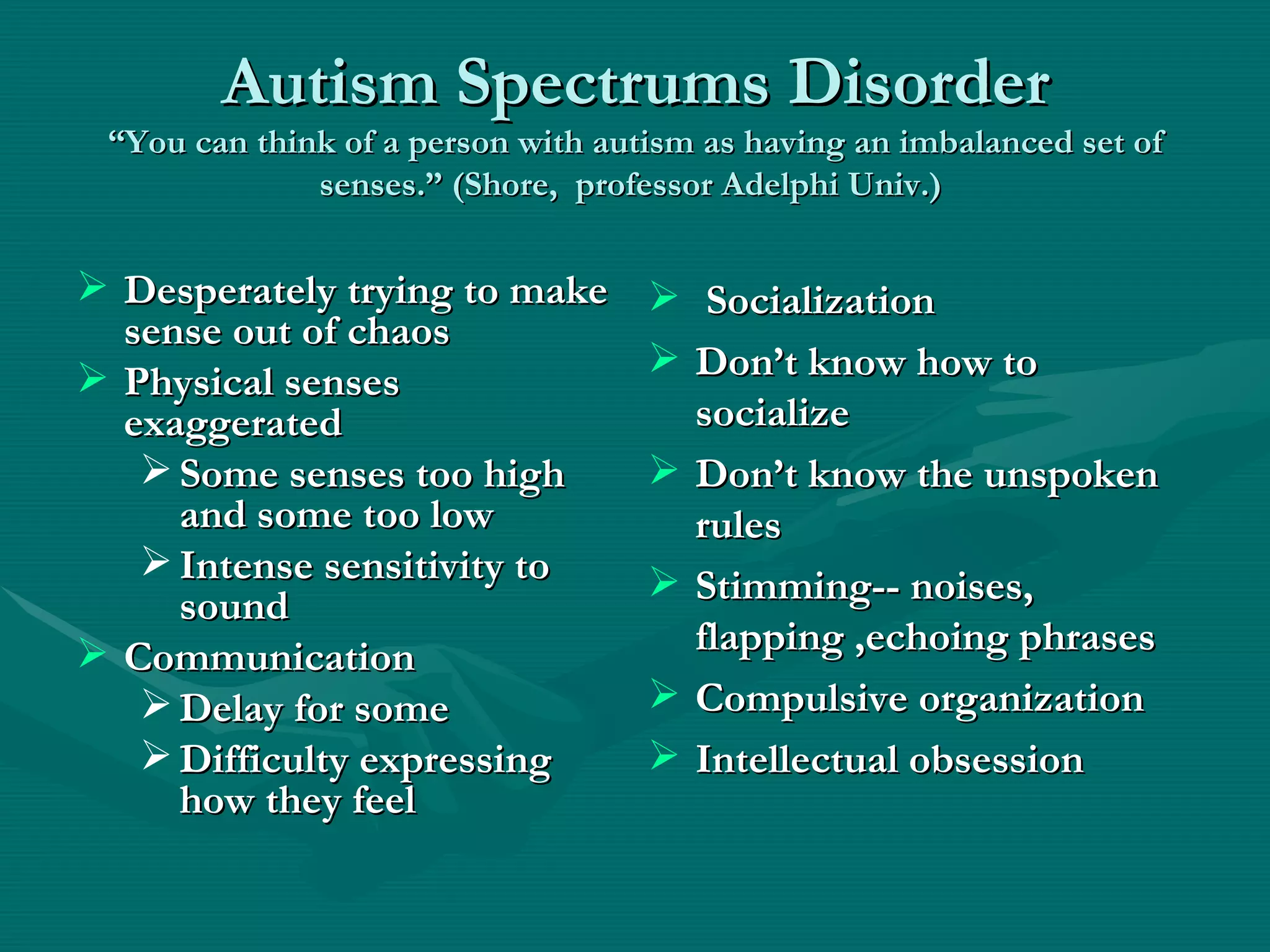 Autism Spectrums Disorder “You can think of a person with autism as having an imbalanced set of senses.” (Shore,  professor Adelphi Univ.)  Desperately trying to make sense out of chaos Physical senses exaggerated Some senses too high and some too low Intense sensitivity to sound Communication Delay for some Difficulty expressing how they feel Socialization Don’t know how to socialize Don’t know the unspoken rules  Stimming-- noises, flapping ,echoing phrases Compulsive organization Intellectual obsession 
