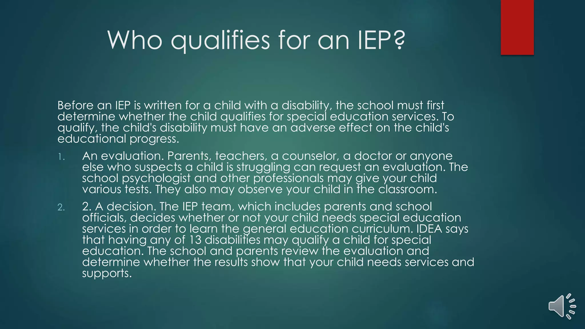 Who qualifies for an IEP?
Before an IEP is written for a child with a disability, the school must first
determine whether the child qualifies for special education services. To
qualify, the child's disability must have an adverse effect on the child's
educational progress.
1. An evaluation. Parents, teachers, a counselor, a doctor or anyone
else who suspects a child is struggling can request an evaluation. The
school psychologist and other professionals may give your child
various tests. They also may observe your child in the classroom.
2. 2. A decision. The IEP team, which includes parents and school
officials, decides whether or not your child needs special education
services in order to learn the general education curriculum. IDEA says
that having any of 13 disabilities may qualify a child for special
education. The school and parents review the evaluation and
determine whether the results show that your child needs services and
supports.
 