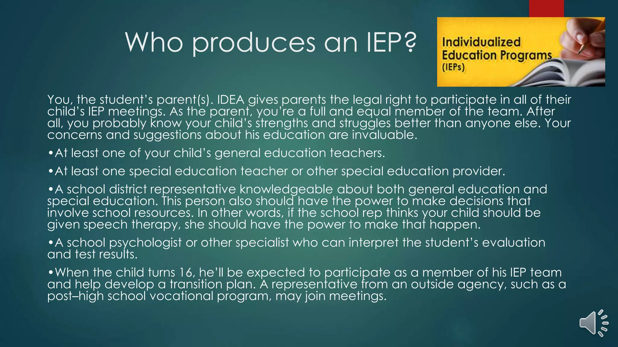 Who produces an IEP?
You, the student’s parent(s). IDEA gives parents the legal right to participate in all of their
child’s IEP meetings. As the parent, you’re a full and equal member of the team. After
all, you probably know your child’s strengths and struggles better than anyone else. Your
concerns and suggestions about his education are invaluable.
•At least one of your child’s general education teachers.
•At least one special education teacher or other special education provider.
•A school district representative knowledgeable about both general education and
special education. This person also should have the power to make decisions that
involve school resources. In other words, if the school rep thinks your child should be
given speech therapy, she should have the power to make that happen.
•A school psychologist or other specialist who can interpret the student’s evaluation
and test results.
•When the child turns 16, he’ll be expected to participate as a member of his IEP team
and help develop a transition plan. A representative from an outside agency, such as a
post–high school vocational program, may join meetings.
 
