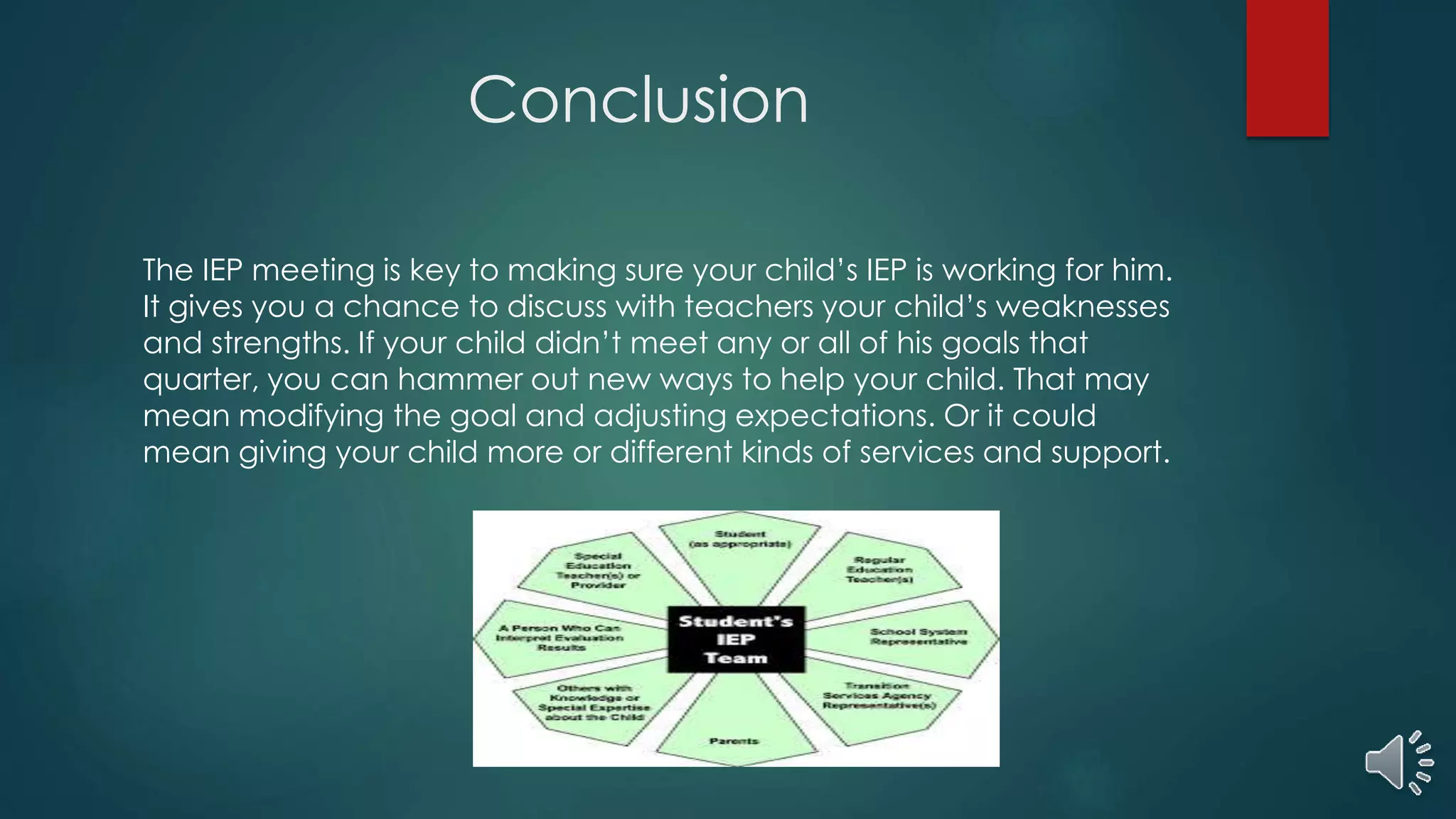 Conclusion
The IEP meeting is key to making sure your child’s IEP is working for him.
It gives you a chance to discuss with teachers your child’s weaknesses
and strengths. If your child didn’t meet any or all of his goals that
quarter, you can hammer out new ways to help your child. That may
mean modifying the goal and adjusting expectations. Or it could
mean giving your child more or different kinds of services and support.
 