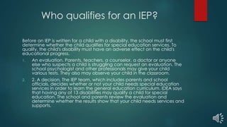 Who qualifies for an IEP?
Before an IEP is written for a child with a disability, the school must first
determine whether the child qualifies for special education services. To
qualify, the child's disability must have an adverse effect on the child's
educational progress.
1. An evaluation. Parents, teachers, a counselor, a doctor or anyone
else who suspects a child is struggling can request an evaluation. The
school psychologist and other professionals may give your child
various tests. They also may observe your child in the classroom.
2. 2. A decision. The IEP team, which includes parents and school
officials, decides whether or not your child needs special education
services in order to learn the general education curriculum. IDEA says
that having any of 13 disabilities may qualify a child for special
education. The school and parents review the evaluation and
determine whether the results show that your child needs services and
supports.
 