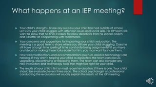 What happens at an IEP meeting?
 Your child’s strengths. Share any success your child has had outside of school.
Let’s say your child struggles with attention issues and social skills. His IEP team will
want to know that he finds it easier to follow directions from his soccer coach
and is better at cooperating with teammates.
 Your concerns and suggestions for improving your child’s education. The
meeting is a good time to share where you still see your child struggling. Does he
still have a tough time spelling? Is he constantly losing assignments? If you have
any ideas for making these tasks easier for him, you may want to share them.
 How well modifications and accommodations (such as assistive technology) are
helping. If they aren’t helping your child as expected, the team can discuss
upgrading, discontinuing or replacing them. The team can also consider any
new instruction and technology tools that might be right for your child.
 The results of your child’s first or most recent evaluation, if there is one. Your child
should be evaluated every three years. The school psychologist or professional
conducting the evaluation will usually explain the results at the IEP meeting.
 