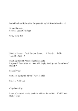 Individualized Education Program (Aug 2014 revision) Page 1
School District
Special Education Dept
City, State Zip
Student Name: Zach Brehm Grade: 5 Gender: DOB:
4/22/05 Age: 10
Meeting Date IEP Implementation date
Projected Date when services will begin Anticipated Duration of
this IEP
School Year
02/03/16 02/12/16 02/02/17 2015-2016
Student Address:
City/State/Zip:
Parent/Guardian Name (include address in section I if different
that above):
 
