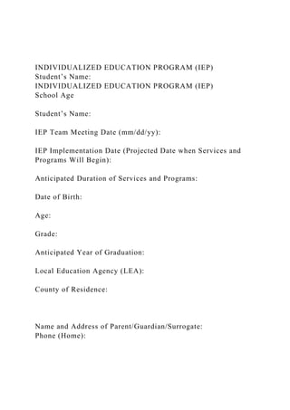 INDIVIDUALIZED EDUCATION PROGRAM (IEP)
Student’s Name:
INDIVIDUALIZED EDUCATION PROGRAM (IEP)
School Age
Student’s Name:
IEP Team Meeting Date (mm/dd/yy):
IEP Implementation Date (Projected Date when Services and
Programs Will Begin):
Anticipated Duration of Services and Programs:
Date of Birth:
Age:
Grade:
Anticipated Year of Graduation:
Local Education Agency (LEA):
County of Residence:
Name and Address of Parent/Guardian/Surrogate:
Phone (Home):
 