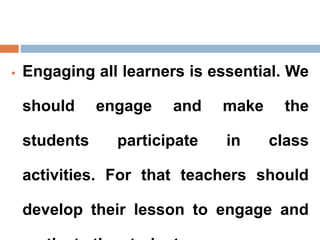  Engaging all learners is essential. We
should engage and make the
students participate in class
activities. For that teachers should
develop their lesson to engage and
 