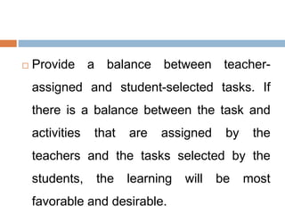  Provide a balance between teacher-
assigned and student-selected tasks. If
there is a balance between the task and
activities that are assigned by the
teachers and the tasks selected by the
students, the learning will be most
favorable and desirable.
 