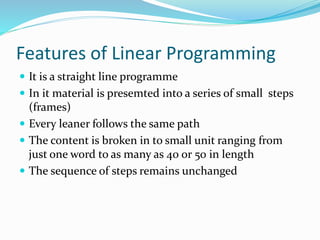 Features of Linear Programming
 It is a straight line programme
 In it material is presemted into a series of small steps
(frames)
 Every leaner follows the same path
 The content is broken in to small unit ranging from
just one word to as many as 40 or 50 in length
 The sequence of steps remains unchanged
 