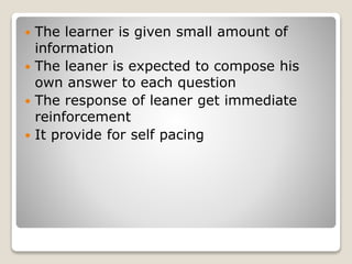  The learner is given small amount of
information
 The leaner is expected to compose his
own answer to each question
 The response of leaner get immediate
reinforcement
 It provide for self pacing
 