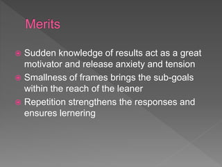  Sudden knowledge of results act as a great
motivator and release anxiety and tension
 Smallness of frames brings the sub-goals
within the reach of the leaner
 Repetition strengthens the responses and
ensures lernering
 
