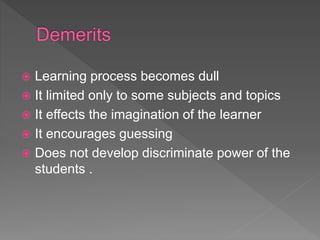 Learning process becomes dull
 It limited only to some subjects and topics
 It effects the imagination of the learner
 It encourages guessing
 Does not develop discriminate power of the
students .
 