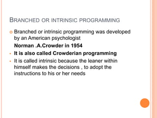 BRANCHED OR INTRINSIC PROGRAMMING
 Branched or intrinsic programming was developed
by an American psychologist
Norman .A.Crowder in 1954
 It is also called Crowderian programming
 It is called intrinsic because the leaner within
himself makes the decisions , to adopt the
instructions to his or her needs
 