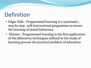 Definition
 Edgar Dale : Programmed learning is a systematic ,
step by step , self-instructional programme to ensure
the learning of stated behaviour.
 Skinner : Programmed learning is the first application
of the laboratory techniques utilized in the study of
learning process the practical problem of education
 