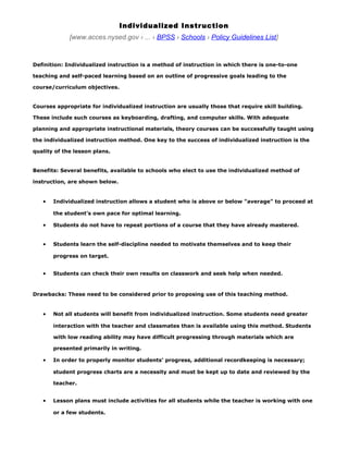 Individualized Instr uction
             [www.acces.nysed.gov › ... › BPSS › Schools › Policy Guidelines List]


Definition: Individualized instruction is a method of instruction in which there is one-to-one

teaching and self-paced learning based on an outline of progressive goals leading to the

course/curriculum objectives.


Courses appropriate for individualized instruction are usually those that require skill building.

These include such courses as keyboarding, drafting, and computer skills. With adequate

planning and appropriate instructional materials, theory courses can be successfully taught using

the individualized instruction method. One key to the success of individualized instruction is the

quality of the lesson plans.


Benefits: Several benefits, available to schools who elect to use the individualized method of

instruction, are shown below.


   •   Individualized instruction allows a student who is above or below "average" to proceed at

       the student’s own pace for optimal learning.

   •   Students do not have to repeat portions of a course that they have already mastered.


   •   Students learn the self-discipline needed to motivate themselves and to keep their

       progress on target.


   •   Students can check their own results on classwork and seek help when needed.



Drawbacks: These need to be considered prior to proposing use of this teaching method.


   •   Not all students will benefit from individualized instruction. Some students need greater

       interaction with the teacher and classmates than is available using this method. Students

       with low reading ability may have difficult progressing through materials which are

       presented primarily in writing.

   •   In order to properly monitor students’ progress, additional recordkeeping is necessary;

       student progress charts are a necessity and must be kept up to date and reviewed by the

       teacher.


   •   Lesson plans must include activities for all students while the teacher is working with one

       or a few students.
 