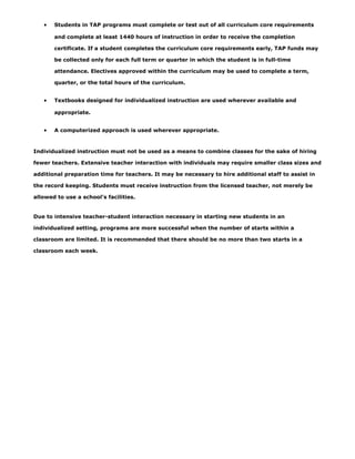 •   Students in TAP programs must complete or test out of all curriculum core requirements

       and complete at least 1440 hours of instruction in order to receive the completion

       certificate. If a student completes the curriculum core requirements early, TAP funds may

       be collected only for each full term or quarter in which the student is in full-time

       attendance. Electives approved within the curriculum may be used to complete a term,

       quarter, or the total hours of the curriculum.


   •   Textbooks designed for individualized instruction are used wherever available and

       appropriate.


   •   A computerized approach is used wherever appropriate.



Individualized instruction must not be used as a means to combine classes for the sake of hiring

fewer teachers. Extensive teacher interaction with individuals may require smaller class sizes and

additional preparation time for teachers. It may be necessary to hire additional staff to assist in

the record keeping. Students must receive instruction from the licensed teacher, not merely be

allowed to use a school’s facilities.


Due to intensive teacher-student interaction necessary in starting new students in an

individualized setting, programs are more successful when the number of starts within a

classroom are limited. It is recommended that there should be no more than two starts in a

classroom each week.
 