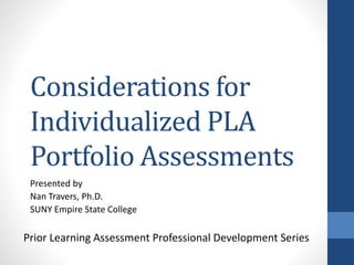 Considerations for
Individualized PLA
Portfolio Assessments
Presented by
Nan Travers, Ph.D.
SUNY Empire State College
Prior Learning Assessment Professional Development Series
 
