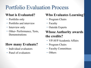 Portfolio Evaluation Process
What is Evaluated?
• Portfolio only
• Portfolio and interview
• Interview only
• Other- Performance, Tests,
Demonstrations
How many Evaluate?
• Individual evaluators
• Panel of evaluators
Who Evaluates Learning?
• Program Chairs
• Faculty
• Outside Experts
Whose Authority awards
the credits?
• VP/AVP Academic Affairs
• Program Chairs
• Faculty Committees
• Others
 