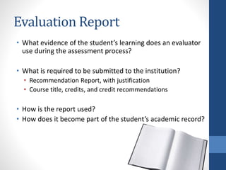 Evaluation Report
• What evidence of the student’s learning does an evaluator
use during the assessment process?
• What is required to be submitted to the institution?
• Recommendation Report, with justification
• Course title, credits, and credit recommendations
• How is the report used?
• How does it become part of the student’s academic record?
 